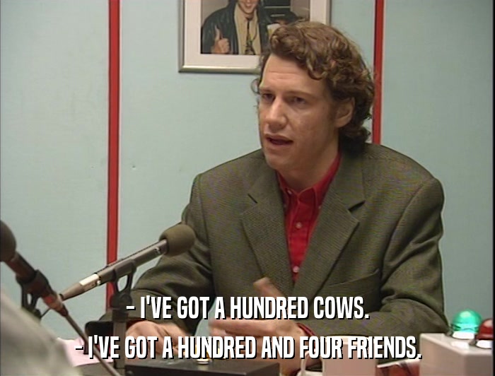 - I'VE GOT A HUNDRED COWS. - I'VE GOT A HUNDRED AND FOUR FRIENDS. 