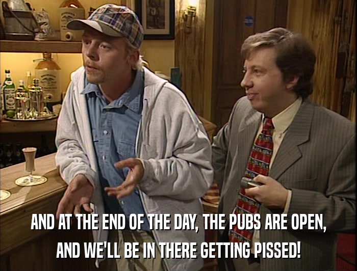 AND AT THE END OF THE DAY, THE PUBS ARE OPEN, AND WE'LL BE IN THERE GETTING PISSED! 