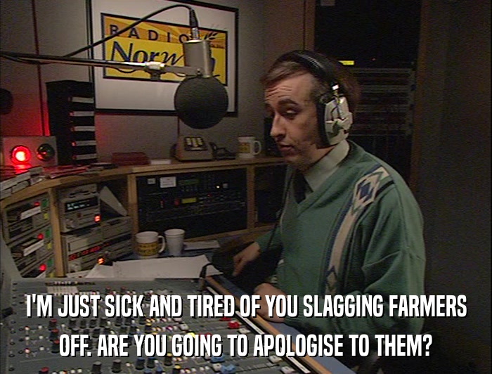 I'M JUST SICK AND TIRED OF YOU SLAGGING FARMERS OFF. ARE YOU GOING TO APOLOGISE TO THEM? 