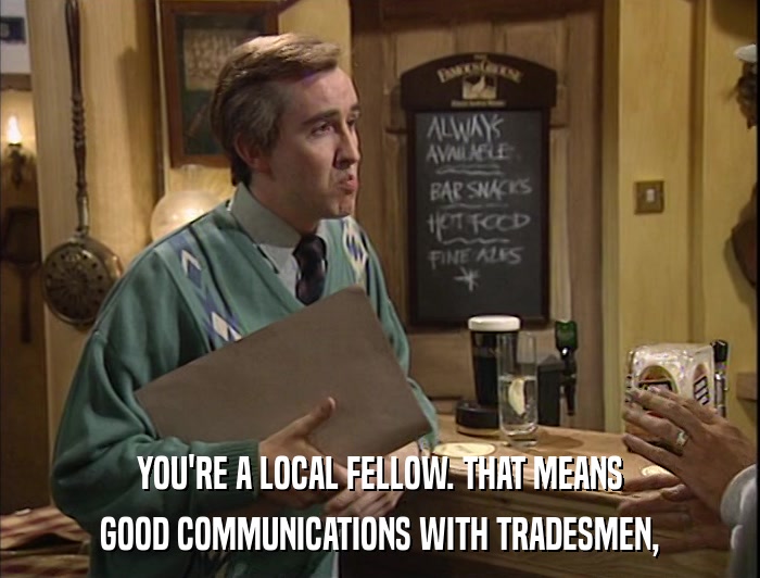YOU'RE A LOCAL FELLOW. THAT MEANS GOOD COMMUNICATIONS WITH TRADESMEN, 