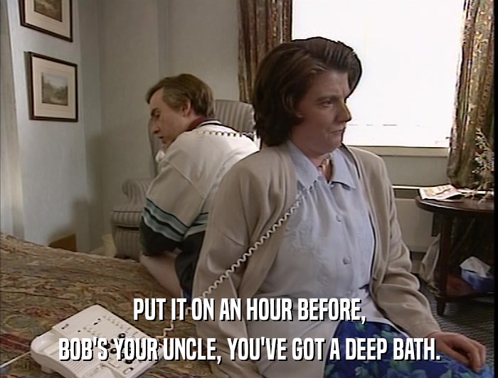 PUT IT ON AN HOUR BEFORE, BOB'S YOUR UNCLE, YOU'VE GOT A DEEP BATH. 