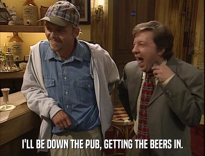 I'LL BE DOWN THE PUB, GETTING THE BEERS IN.  