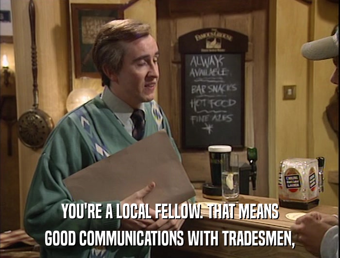 YOU'RE A LOCAL FELLOW. THAT MEANS GOOD COMMUNICATIONS WITH TRADESMEN, 
