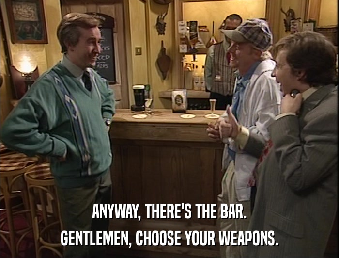 ANYWAY, THERE'S THE BAR. GENTLEMEN, CHOOSE YOUR WEAPONS. 