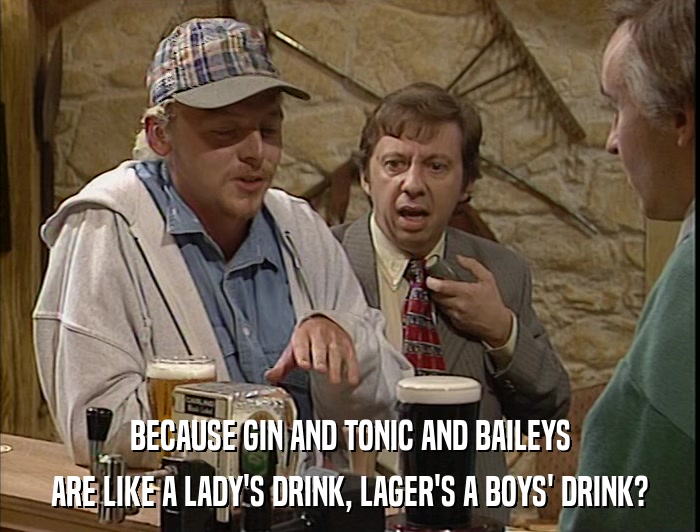 BECAUSE GIN AND TONIC AND BAILEYS ARE LIKE A LADY'S DRINK, LAGER'S A BOYS' DRINK? 