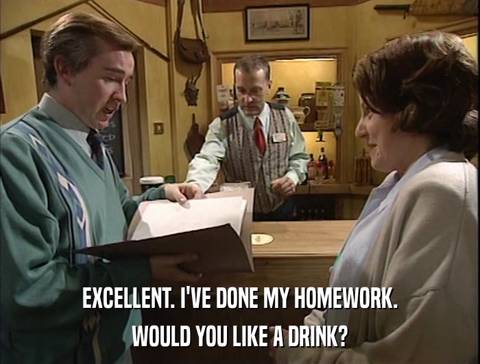 EXCELLENT. I'VE DONE MY HOMEWORK. WOULD YOU LIKE A DRINK? 