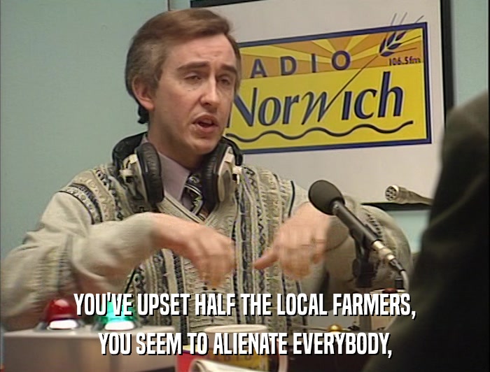 YOU'VE UPSET HALF THE LOCAL FARMERS, YOU SEEM TO ALIENATE EVERYBODY, 