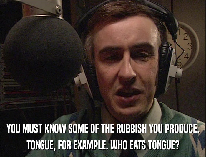 YOU MUST KNOW SOME OF THE RUBBISH YOU PRODUCE. TONGUE, FOR EXAMPLE. WHO EATS TONGUE? 