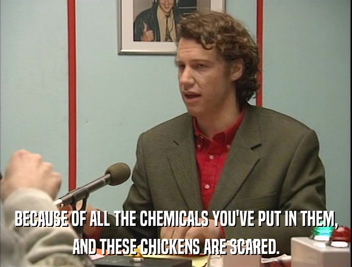 BECAUSE OF ALL THE CHEMICALS YOU'VE PUT IN THEM, AND THESE CHICKENS ARE SCARED. 