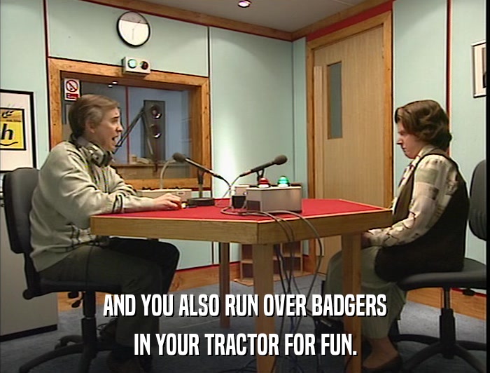 AND YOU ALSO RUN OVER BADGERS IN YOUR TRACTOR FOR FUN. 