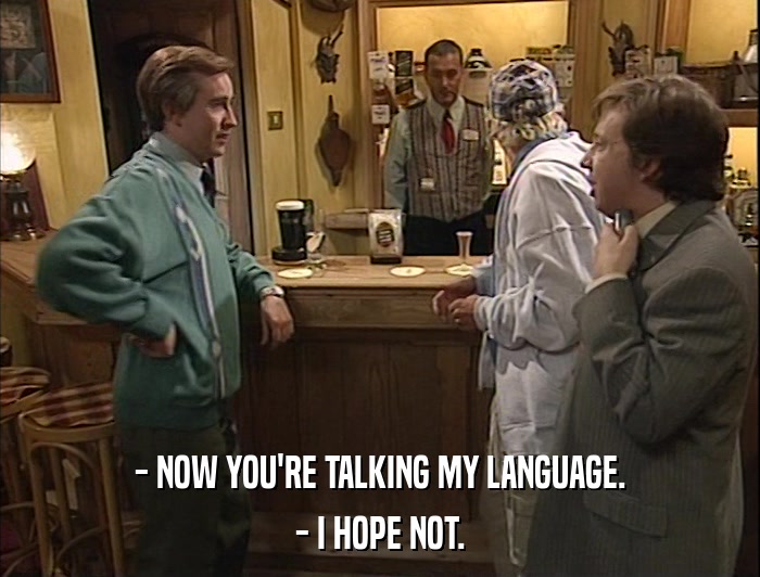 - NOW YOU'RE TALKING MY LANGUAGE. - I HOPE NOT. 