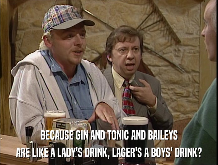 BECAUSE GIN AND TONIC AND BAILEYS ARE LIKE A LADY'S DRINK, LAGER'S A BOYS' DRINK? 