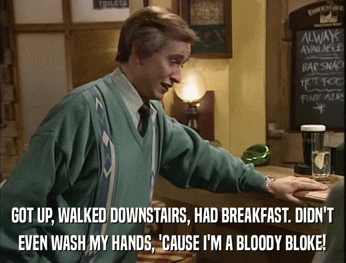 GOT UP, WALKED DOWNSTAIRS, HAD BREAKFAST. DIDN'T EVEN WASH MY HANDS, 'CAUSE I'M A BLOODY BLOKE! 