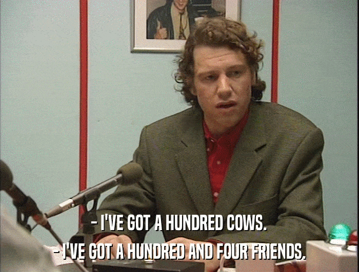 - I'VE GOT A HUNDRED COWS. - I'VE GOT A HUNDRED AND FOUR FRIENDS. 