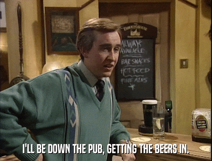 I'LL BE DOWN THE PUB, GETTING THE BEERS IN.  
