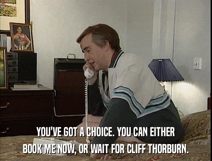 YOU'VE GOT A CHOICE. YOU CAN EITHER BOOK ME NOW, OR WAIT FOR CLIFF THORBURN. 