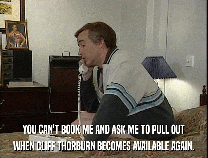 YOU CAN'T BOOK ME AND ASK ME TO PULL OUT WHEN CLIFF THORBURN BECOMES AVAILABLE AGAIN. 