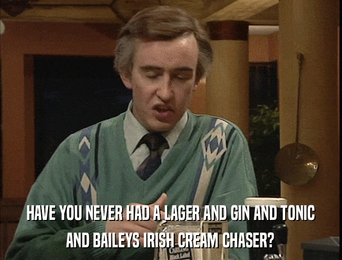 HAVE YOU NEVER HAD A LAGER AND GIN AND TONIC AND BAILEYS IRISH CREAM CHASER? 