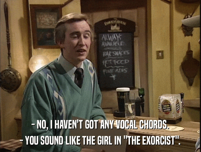 - NO, I HAVEN'T GOT ANY VOCAL CHORDS. - YOU SOUND LIKE THE GIRL IN 