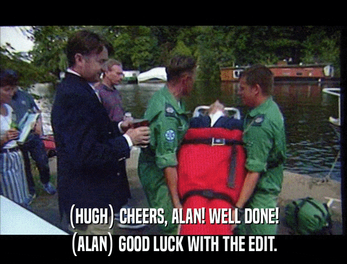 (HUGH) CHEERS, ALAN! WELL DONE! (ALAN) GOOD LUCK WITH THE EDIT. 