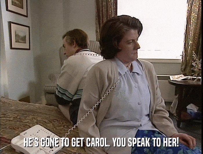 HE'S GONE TO GET CAROL. YOU SPEAK TO HER!  