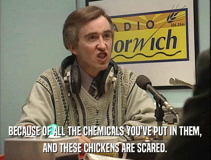 BECAUSE OF ALL THE CHEMICALS YOU'VE PUT IN THEM, AND THESE CHICKENS ARE SCARED. 