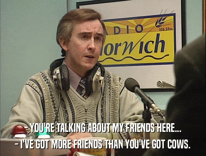 - YOU'RE TALKING ABOUT MY FRIENDS HERE... - I'VE GOT MORE FRIENDS THAN YOU'VE GOT COWS. 