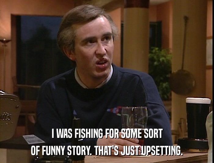 I WAS FISHING FOR SOME SORT OF FUNNY STORY. THAT'S JUST UPSETTING. 