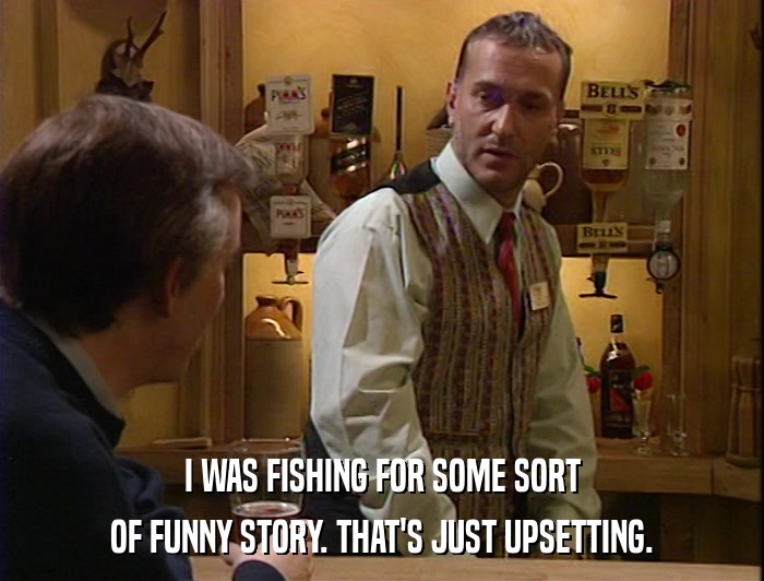 I WAS FISHING FOR SOME SORT OF FUNNY STORY. THAT'S JUST UPSETTING. 
