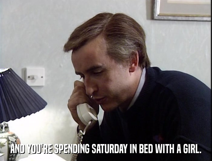 AND YOU'RE SPENDING SATURDAY IN BED WITH A GIRL.  