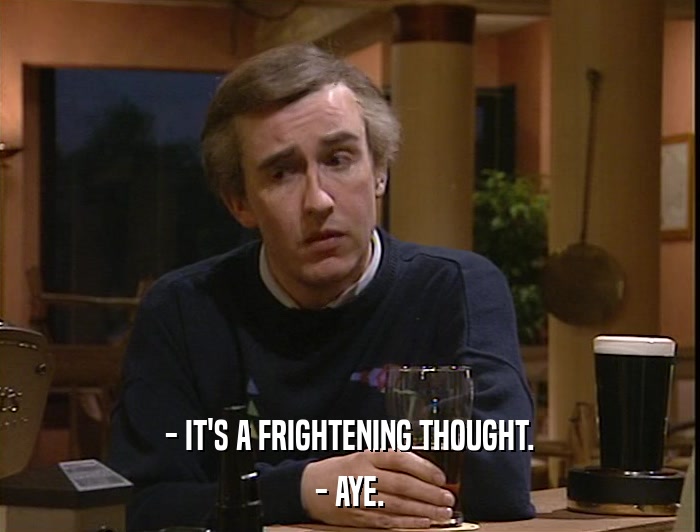 - IT'S A FRIGHTENING THOUGHT. - AYE. 