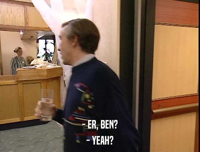 - ER, BEN? - YEAH? 