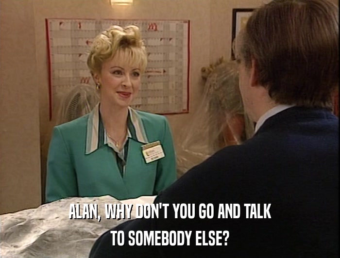 ALAN, WHY DON'T YOU GO AND TALK TO SOMEBODY ELSE? 