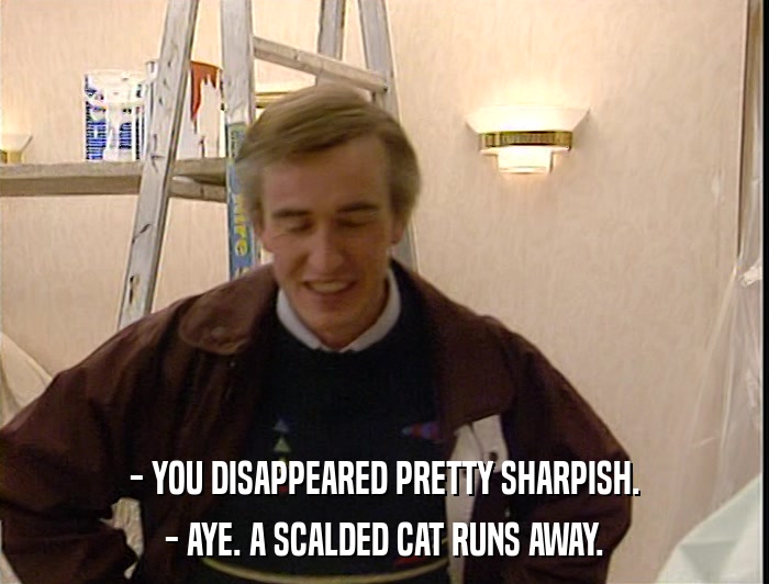 - YOU DISAPPEARED PRETTY SHARPISH. - AYE. A SCALDED CAT RUNS AWAY. 