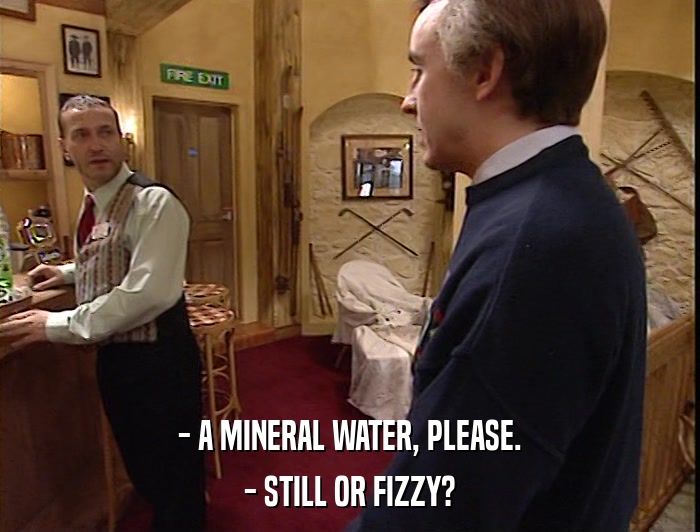 - A MINERAL WATER, PLEASE. - STILL OR FIZZY? 