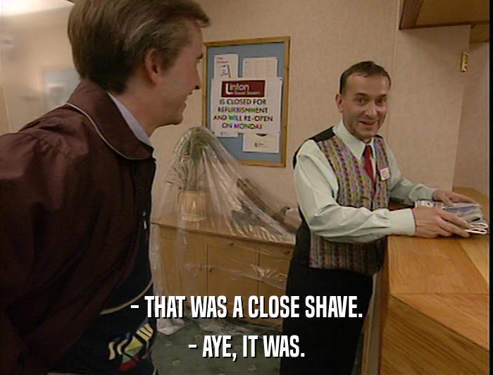 - THAT WAS A CLOSE SHAVE. - AYE, IT WAS. 