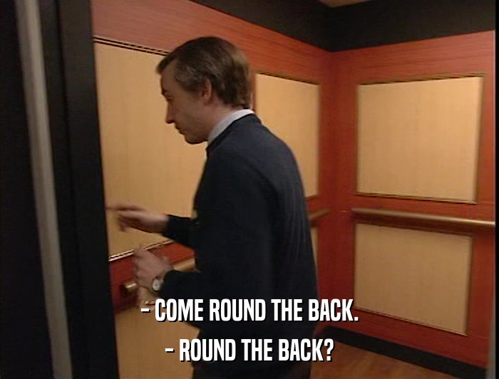 - COME ROUND THE BACK. - ROUND THE BACK? 