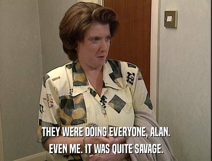 THEY WERE DOING EVERYONE, ALAN. EVEN ME. IT WAS QUITE SAVAGE. 