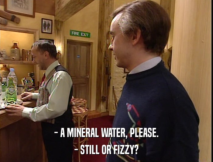 - A MINERAL WATER, PLEASE. - STILL OR FIZZY? 