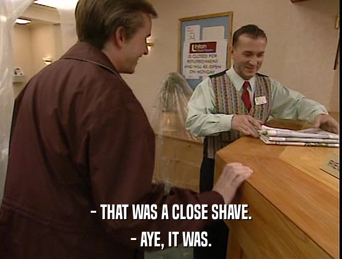 - THAT WAS A CLOSE SHAVE. - AYE, IT WAS. 