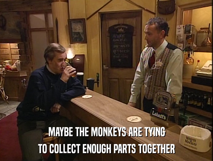 MAYBE THE MONKEYS ARE TYING TO COLLECT ENOUGH PARTS TOGETHER 