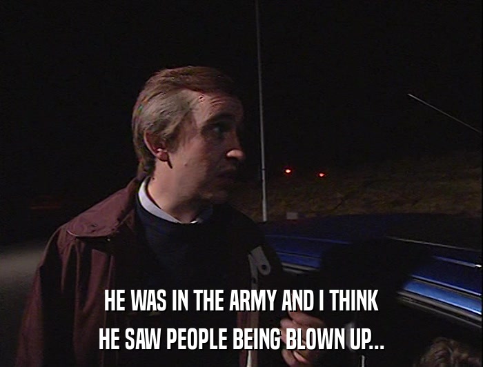 HE WAS IN THE ARMY AND I THINK HE SAW PEOPLE BEING BLOWN UP... 