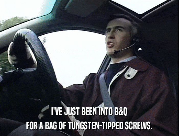I'VE JUST BEEN INTO B&Q FOR A BAG OF TUNGSTEN-TIPPED SCREWS. 