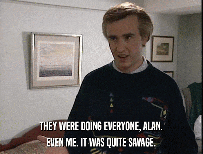 THEY WERE DOING EVERYONE, ALAN. EVEN ME. IT WAS QUITE SAVAGE. 
