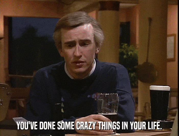 YOU'VE DONE SOME CRAZY THINGS IN YOUR LIFE.  