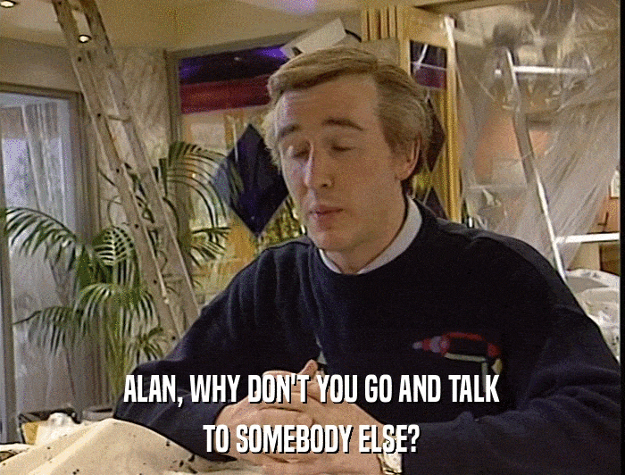 ALAN, WHY DON'T YOU GO AND TALK TO SOMEBODY ELSE? 