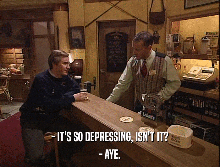 - IT'S SO DEPRESSING, ISN'T IT? - AYE. 