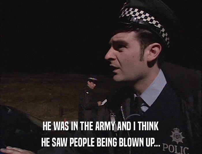 HE WAS IN THE ARMY AND I THINK HE SAW PEOPLE BEING BLOWN UP... 