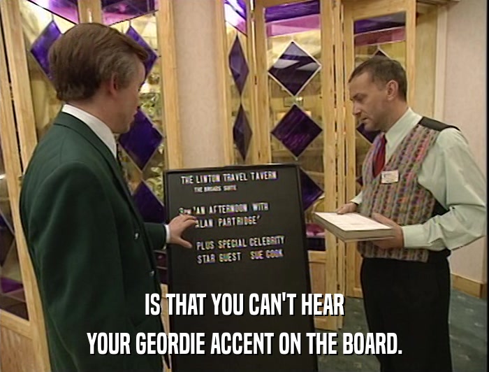 IS THAT YOU CAN'T HEAR YOUR GEORDIE ACCENT ON THE BOARD. 