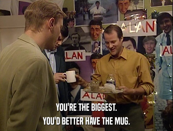 YOU'RE THE BIGGEST. YOU'D BETTER HAVE THE MUG. 